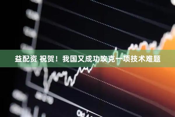 益配资 祝贺！我国又成功攻克一项技术难题