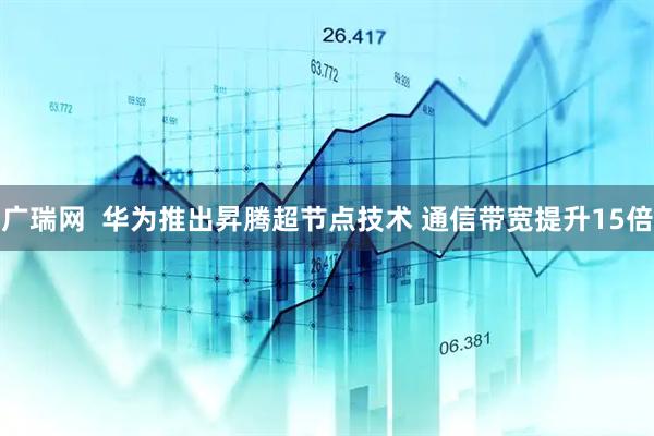 广瑞网  华为推出昇腾超节点技术 通信带宽提升15倍