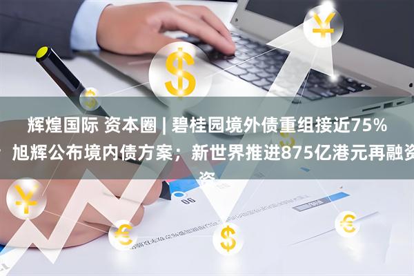 辉煌国际 资本圈 | 碧桂园境外债重组接近75%；旭辉公布境内债方案；新世界推进875亿港元再融资