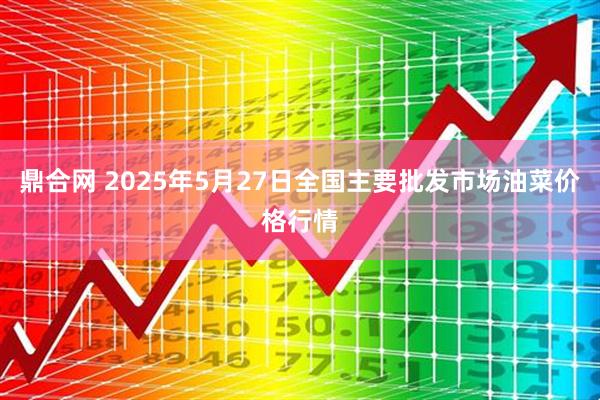 鼎合网 2025年5月27日全国主要批发市场油菜价格行情