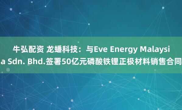 牛弘配资 龙蟠科技：与Eve Energy Malaysia Sdn. Bhd.签署50亿元磷酸铁锂正极材料销售合同