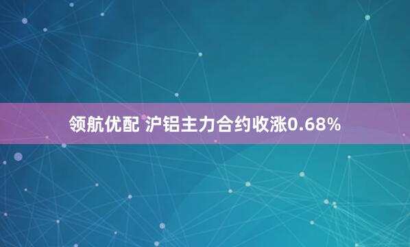 领航优配 沪铝主力合约收涨0.68%