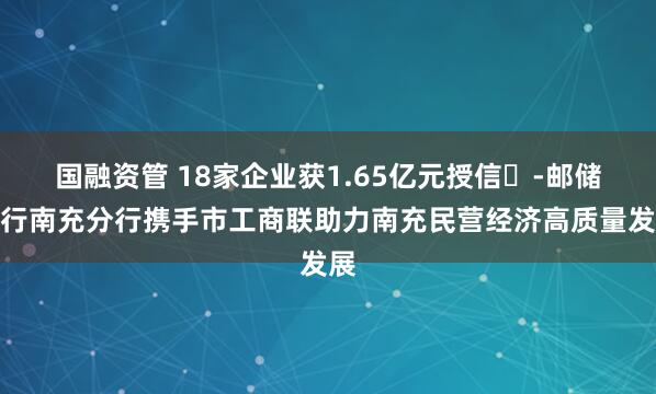 国融资管 18家企业获1.65亿元授信​-邮储银行南充分行携手市工商联助力南充民营经济高质量发展