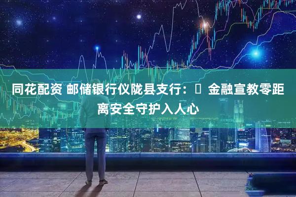 同花配资 邮储银行仪陇县支行：​金融宣教零距离安全守护入人心