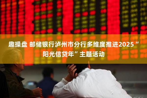 趣操盘 邮储银行泸州市分行多维度推进2025“阳光信贷年”主题活动