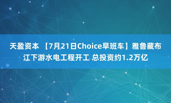 天盈资本 【7月21日Choice早班车】雅鲁藏布江下游水电工程开工 总投资约1.2万亿
