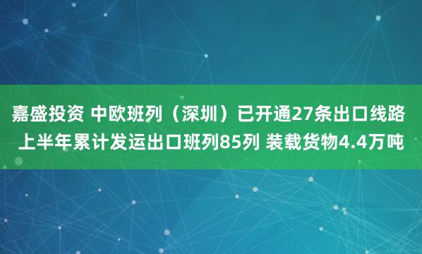 嘉盛投资 中欧班列（深圳）已开通27条出口线路 上半年累计发运出口班列85列 装载货物4.4万吨
