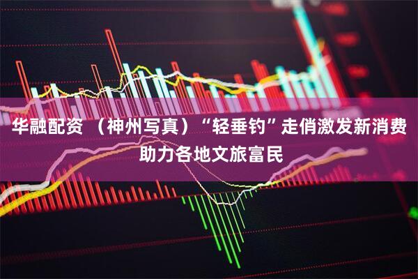华融配资 （神州写真）“轻垂钓”走俏激发新消费 助力各地文旅富民