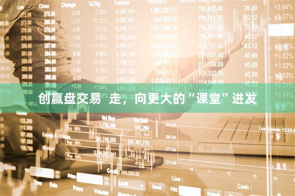 创赢盘交易  走，向更大的“课堂”进发