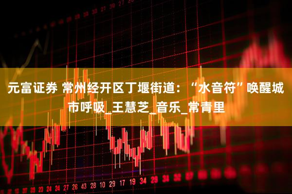 元富证券 常州经开区丁堰街道：“水音符”唤醒城市呼吸_王慧芝_音乐_常青里