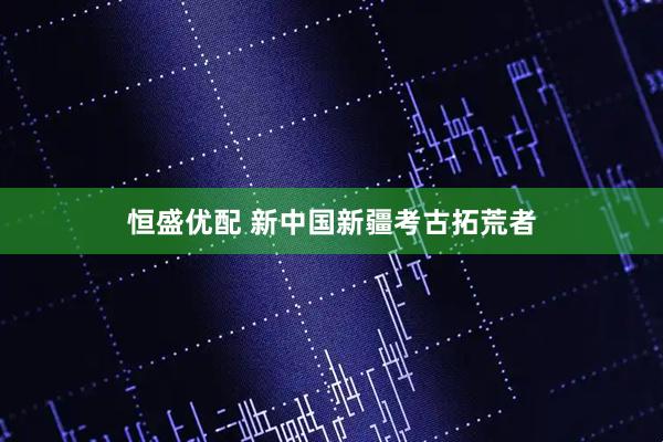 恒盛优配 新中国新疆考古拓荒者