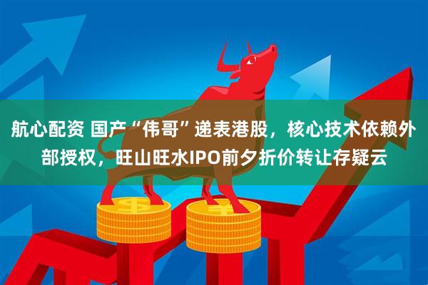 航心配资 国产“伟哥”递表港股，核心技术依赖外部授权，旺山旺水IPO前夕折价转让存疑云