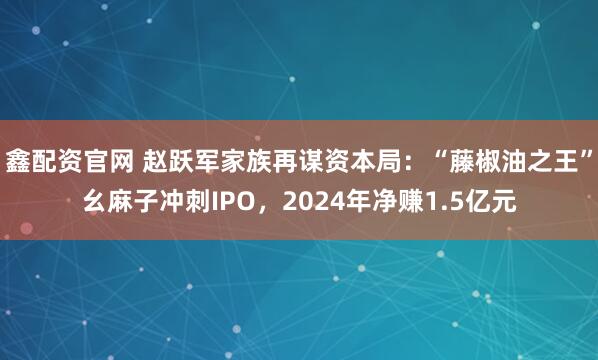 鑫配资官网 赵跃军家族再谋资本局：“藤椒油之王”幺麻子冲刺IPO，2024年净赚1.5亿元