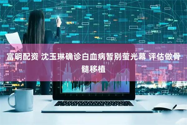 富明配资 沈玉琳确诊白血病暂别萤光幕 评估做骨髓移植