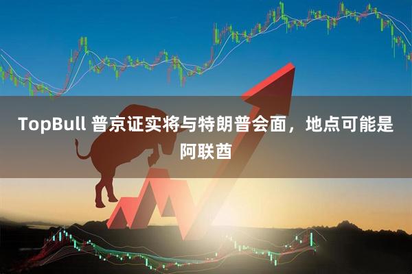 TopBull 普京证实将与特朗普会面，地点可能是阿联酋