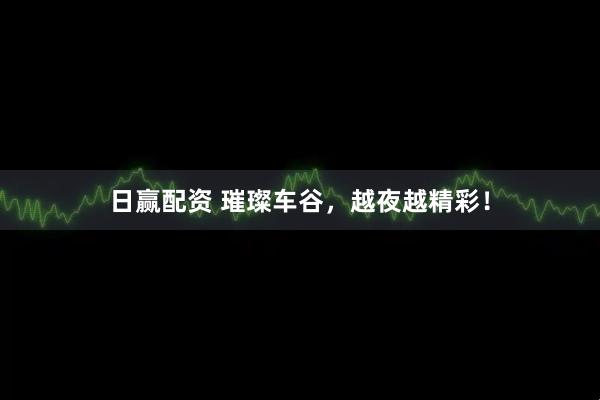 日赢配资 璀璨车谷，越夜越精彩！