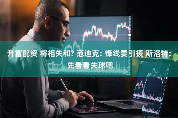 升富配资 将相失和? 范迪克: 锋线要引援 斯洛特: 先看看失球吧