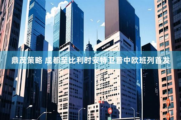 鼎茂策略 成都至比利时安特卫普中欧班列首发