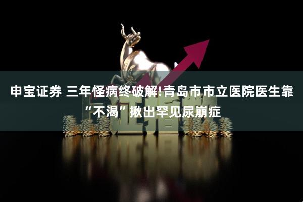 申宝证券 三年怪病终破解!青岛市市立医院医生靠“不渴”揪出罕见尿崩症