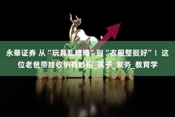 永華证券 从“玩具乱糟糟”到“衣服整挺好”！这位老爸带娃收纳有妙招_孩子_家务_教育学