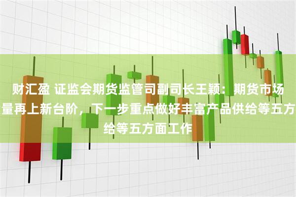财汇盈 证监会期货监管司副司长王颖：期货市场发展质量再上新台阶，下一步重点做好丰富产品供给等五方面工作