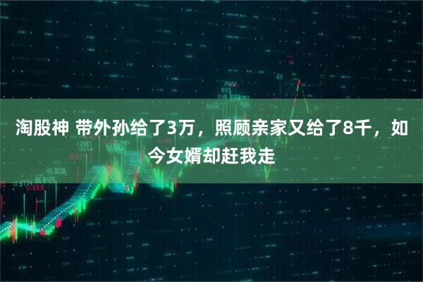 淘股神 带外孙给了3万，照顾亲家又给了8千，如今女婿却赶我走