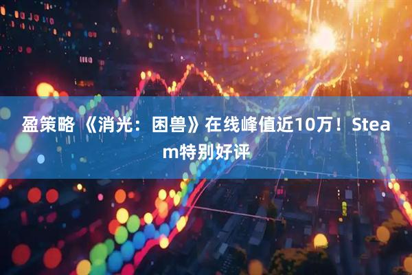 盈策略 《消光：困兽》在线峰值近10万！Steam特别好评