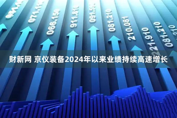 财新网 京仪装备2024年以来业绩持续高速增长
