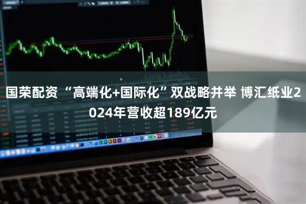 国荣配资 “高端化+国际化”双战略并举 博汇纸业2024年营收超189亿元
