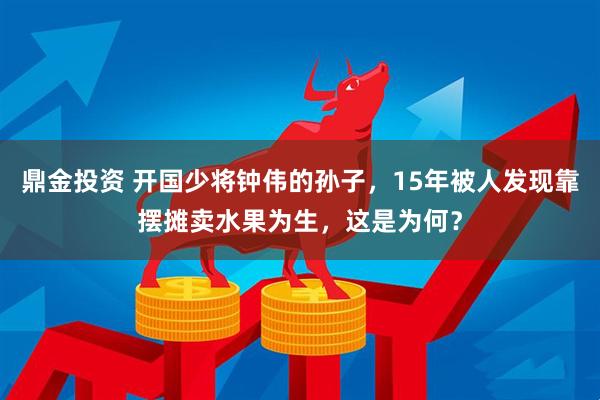 鼎金投资 开国少将钟伟的孙子，15年被人发现靠摆摊卖水果为生，这是为何？