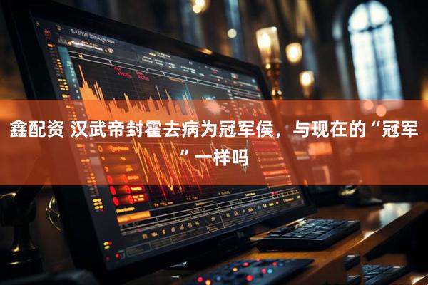 鑫配资 汉武帝封霍去病为冠军侯，与现在的“冠军”一样吗