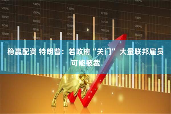 稳赢配资 特朗普：若政府“关门” 大量联邦雇员可能被裁