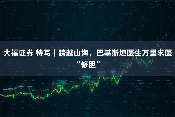 大福证券 特写|跨越山海,巴基斯坦医生万里求医“修胆”