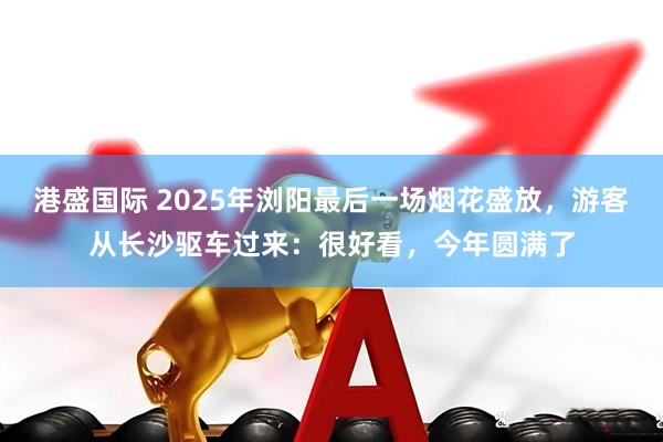 港盛国际 2025年浏阳最后一场烟花盛放，游客从长沙驱车过来：很好看，今年圆满了