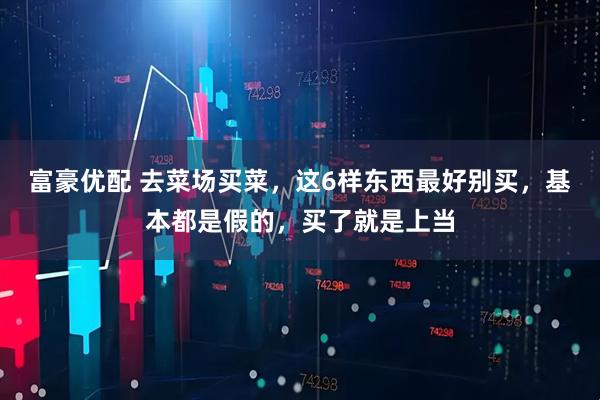 富豪优配 去菜场买菜,这6样东西最好别买,基本都是假的,买了就是上当