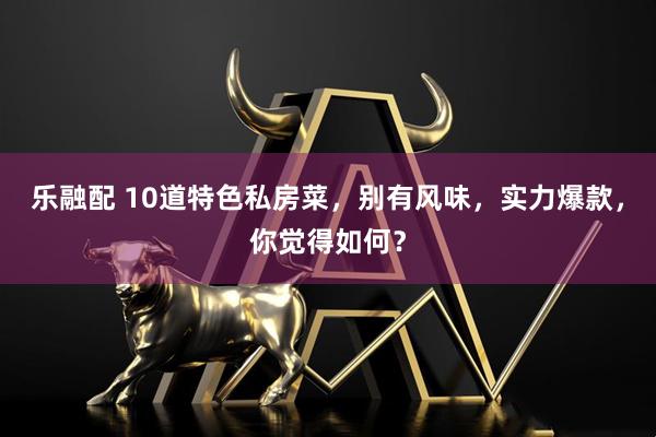乐融配 10道特色私房菜,别有风味,实力爆款,你觉得如何?