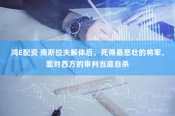 鸿E配资 南斯拉夫解体后，死得最悲壮的将军，面对西方的审判当庭自杀