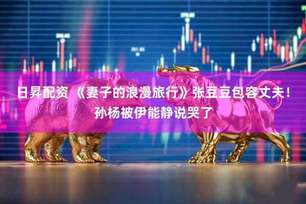 日昇配资 《妻子的浪漫旅行》张豆豆包容丈夫！孙杨被伊能静说哭了