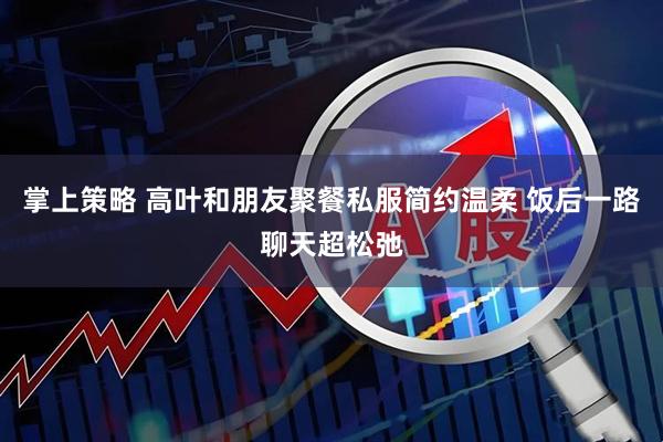 掌上策略 高叶和朋友聚餐私服简约温柔 饭后一路聊天超松弛